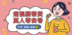 短视频带货&真人零食号:更全面的零食带货教程:21节 实操+运营-成可创学网