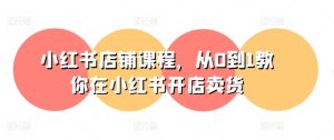 小红书店铺课程，从0到1教你在小红书开店卖货-成可创学网