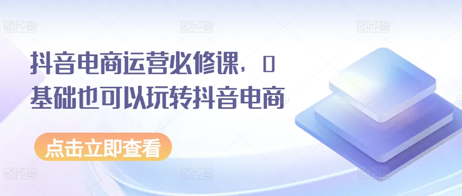 抖音电商运营必修课，0基础也可以玩转抖音电商-成可创学网