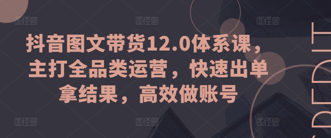 抖音图文带货12.0体系课，主打全品类运营，快速出单拿结果，高效做账号-成可创学网