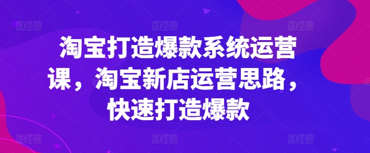 淘宝打造爆款系统运营课，淘宝新店运营思路，快速打造爆款-成可创学网
