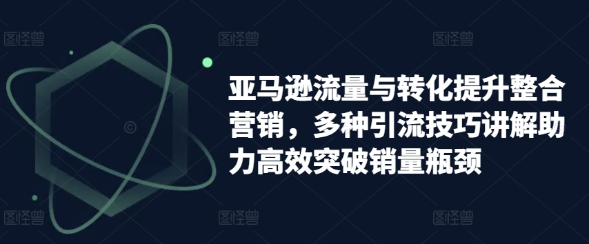 亚马逊流量与转化提升整合营销，多种引流技巧讲解助力高效突破销量瓶颈-成可创学网