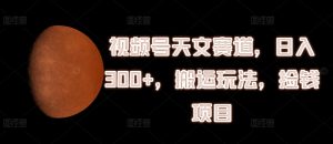 视频号天文赛道,日入300+,搬运玩法,捡钱项目【揭秘】-成可创学网
