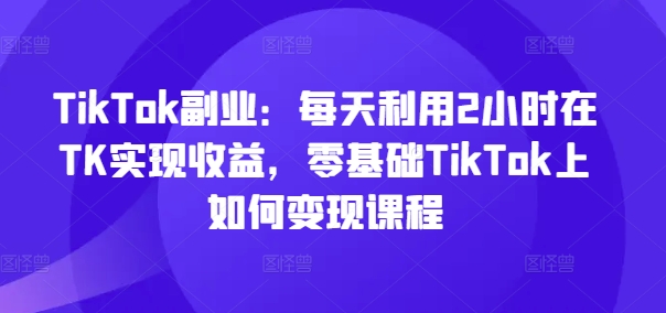 TikTok副业：每天利用2小时在TK实现收益，零基础TikTok上如何变现课程-成可创学网