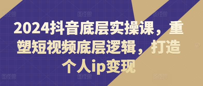 2024抖音底层实操课，​重塑短视频底层逻辑，打造个人ip变现-成可创学网