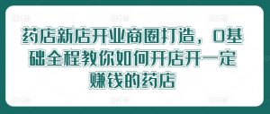药店新店开业商圈打造,0基础全程教你如何开店开一定赚钱的药店-成可创学网