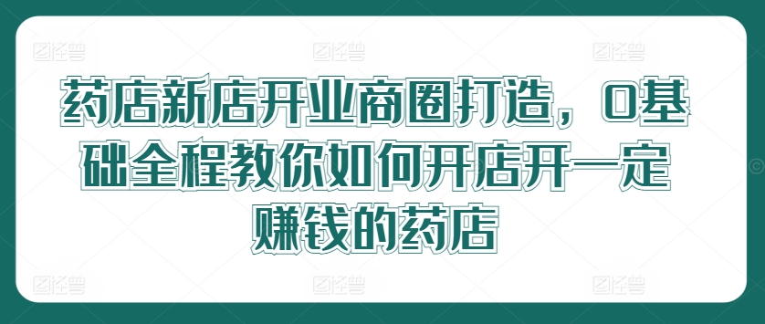 药店新店开业商圈打造，0基础全程教你如何开店开一定赚钱的药店-成可创学网