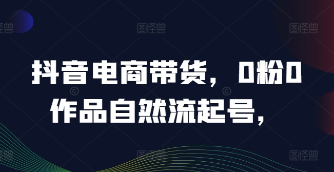 抖音电商带货，0粉0作品自然流起号，热销20多万人的抖音课程的经验分享-成可创学网