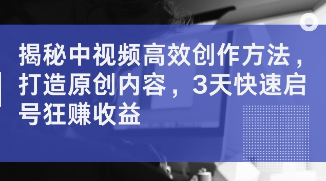 揭秘中视频高效创作方法，打造原创内容，3天快速启号狂赚收益【揭秘】-成可创学网