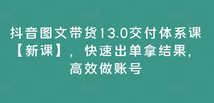 抖音图文带货13.0交付体系课【新课】，快速出单拿结果，高效做账号-成可创学网