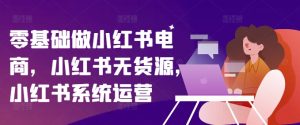 零基础做小红书电商，小红书无货源，小红书系统运营-成可创学网