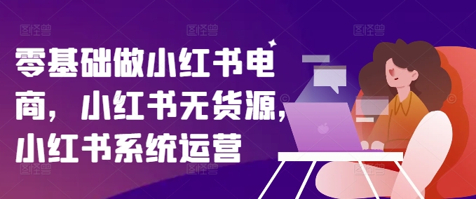 零基础做小红书电商，小红书无货源，小红书系统运营-成可创学网