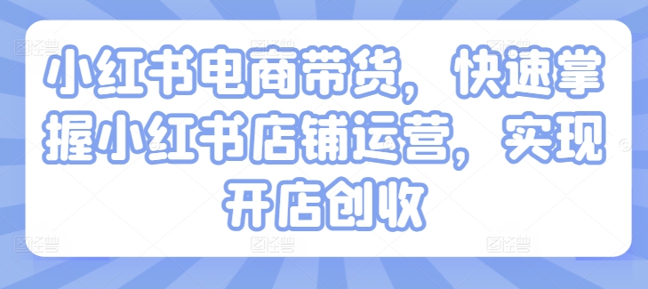 小红书电商带货，快速掌握小红书店铺运营，实现开店创收-成可创学网