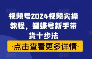 视频号2024视频实操教程,蝴蝶号新手带货十步法-成可创学网