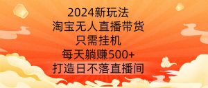 2024新玩法,淘宝无人直播带货,只需挂机,每天躺赚500+ 打造日不落直播间【揭秘】-成可创学网