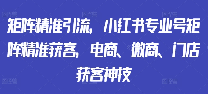 矩阵精准引流，小红书专业号矩阵精准获客，电商、微商、门店获客神技-成可创学网