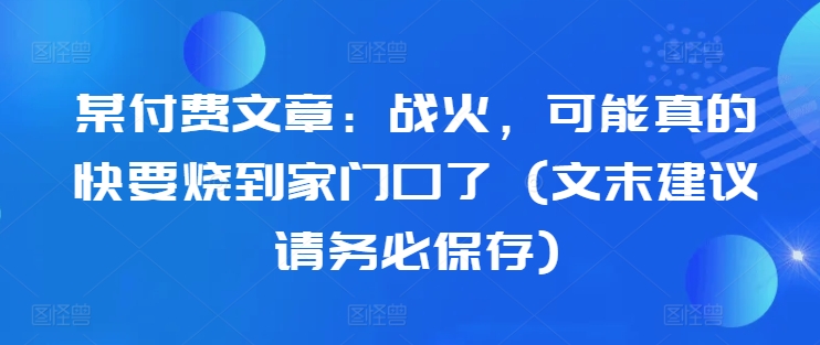 某付费文章：战火，可能真的快要烧到家门口了 (文末建议请务必保存)-成可创学网