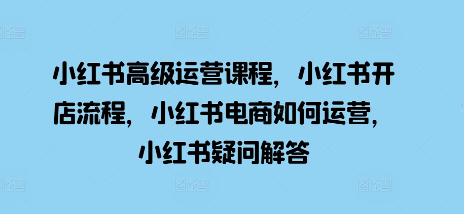 小红书高级运营课程，小红书开店流程，小红书电商如何运营，小红书疑问解答-成可创学网