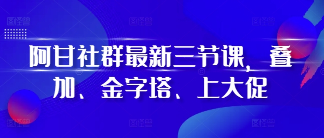 阿甘社群最新三节课，叠加、金字塔、上大促-成可创学网