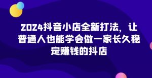2024抖音小店全新打法，让普通人也能学会做一家长久稳定赚钱的抖店（更新）-成可创学网