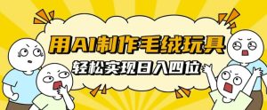 用AI制作毛绒玩具,轻松实现日入四位数【揭秘】-成可创学网