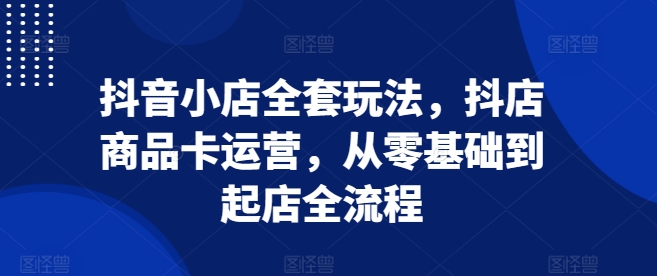 抖音小店全套玩法，抖店商品卡运营，从零基础到起店全流程-成可创学网