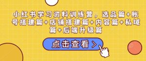 小红书学习资料训练营，选品篇+账号搭建篇+店铺搭建篇+内容篇+私域篇+后端升级篇-成可创学网