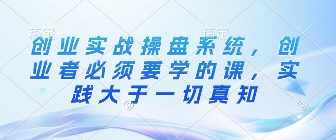 创业实战操盘系统，创业者必须要学的课，实践大于一切真知-成可创学网