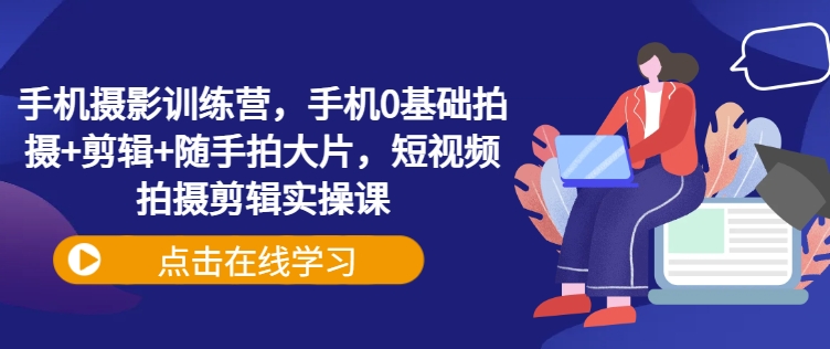 手机摄影训练营，手机0基础拍摄+剪辑+随手拍大片，短视频拍摄剪辑实操课-成可创学网