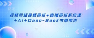 视频号短视频带货+直播带货系统课+AI+Deep-Seek书单带货-成可创学网