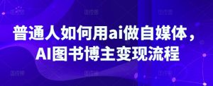 普通人如何用ai做自媒体，AI图书博主变现流程-成可创学网