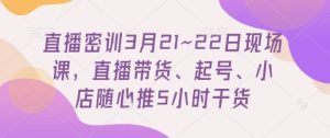 直播密训3月21~22日现场课，​直播带货、起号、小店随心推5小时干货-成可创学网